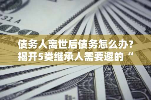 北京债务人离世后债务怎么办？揭开5类继承人需要避的“坑”